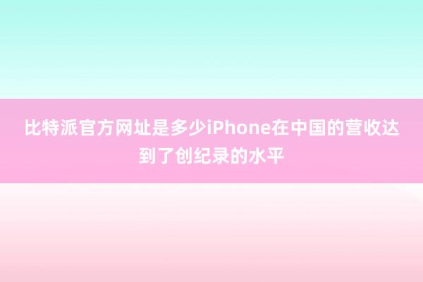 比特派官方网址是多少iPhone在中国的营收达到了创纪录的水平