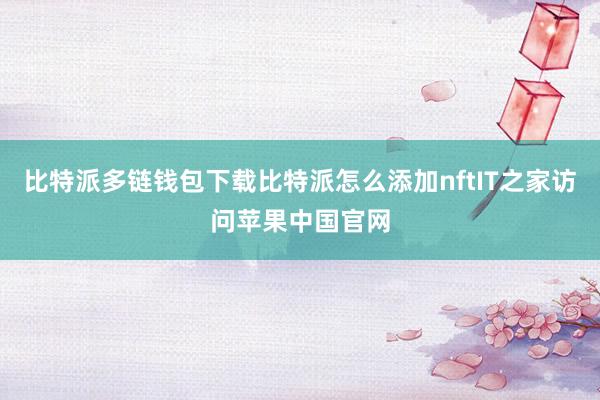 比特派多链钱包下载比特派怎么添加nftIT之家访问苹果中国官网