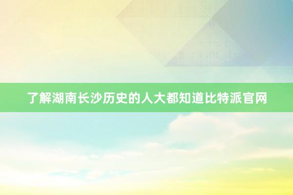 了解湖南长沙历史的人大都知道比特派官网